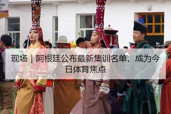 现场｜阿根廷公布最新集训名单，成为今日体育焦点