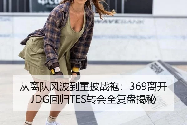 从离队风波到重披战袍：369离开JDG回归TES转会全复盘揭秘